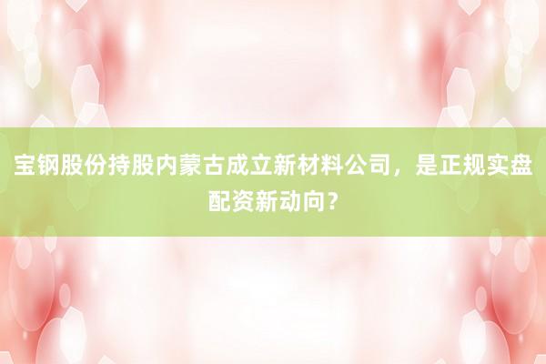 宝钢股份持股内蒙古成立新材料公司，是正规实盘配资新动向？