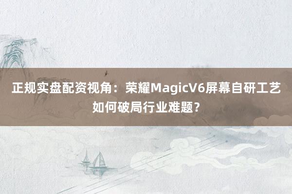 正规实盘配资视角：荣耀MagicV6屏幕自研工艺如何破局行业难题？