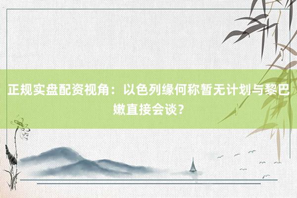 正规实盘配资视角：以色列缘何称暂无计划与黎巴嫩直接会谈？