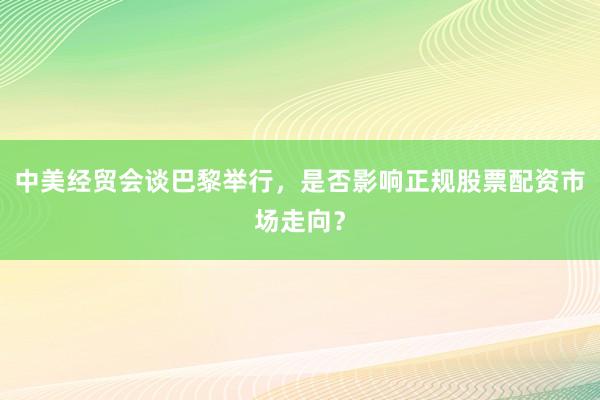 中美经贸会谈巴黎举行，是否影响正规股票配资市场走向？