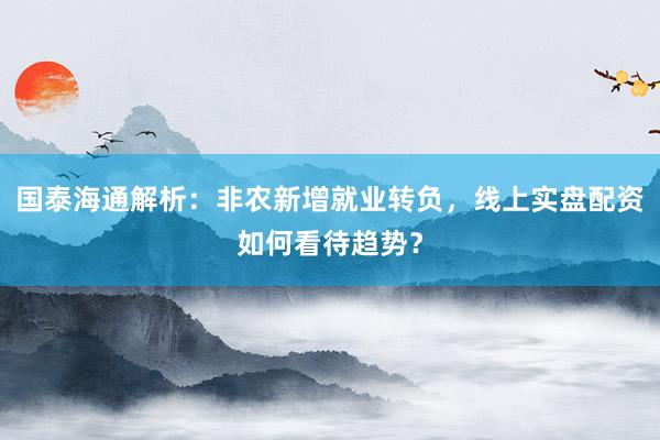 国泰海通解析：非农新增就业转负，线上实盘配资如何看待趋势？