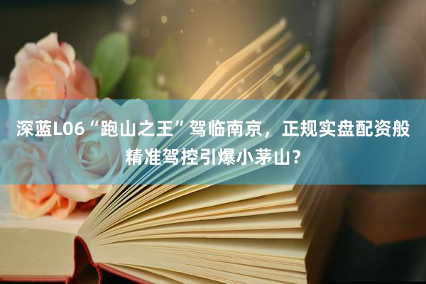 深蓝L06“跑山之王”驾临南京，正规实盘配资般精准驾控引爆小茅山？