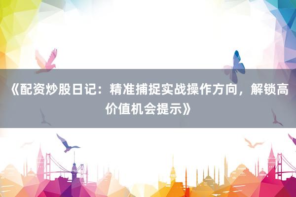 《配资炒股日记：精准捕捉实战操作方向，解锁高价值机会提示》