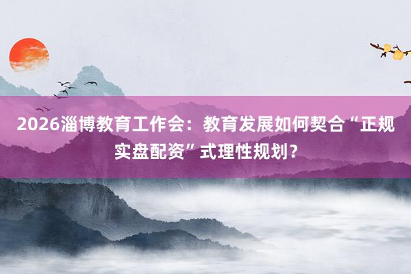 2026淄博教育工作会：教育发展如何契合“正规实盘配资”式理性规划？