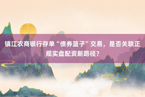 镇江农商银行存单“债券篮子”交易，是否关联正规实盘配资新路径？