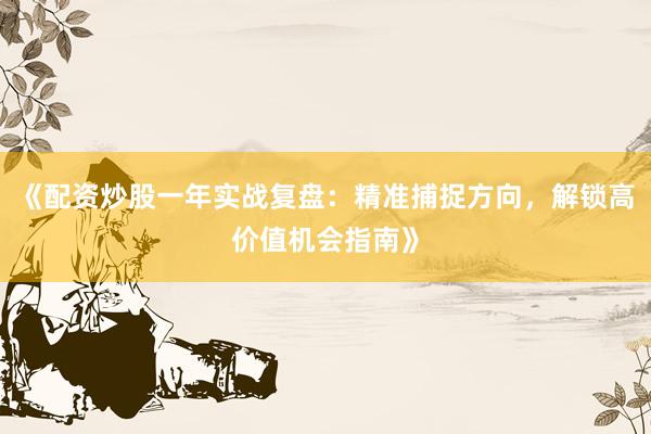 《配资炒股一年实战复盘：精准捕捉方向，解锁高价值机会指南》