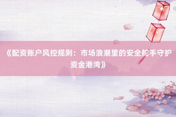 《配资账户风控规则：市场浪潮里的安全舵手守护资金港湾》