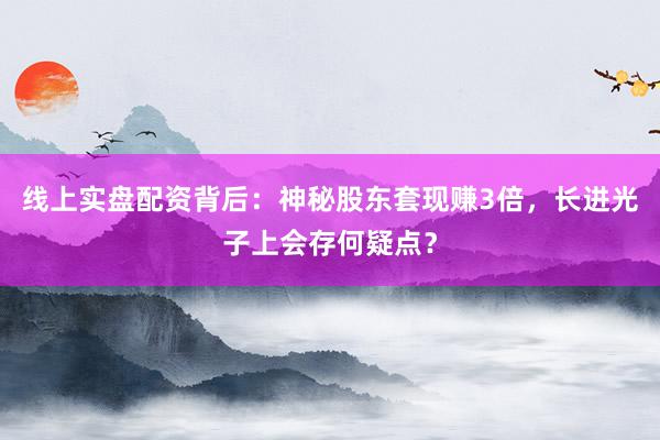 线上实盘配资背后：神秘股东套现赚3倍，长进光子上会存何疑点？