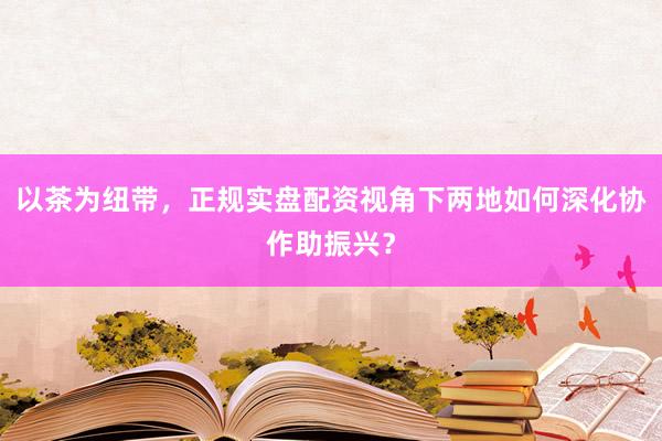 以茶为纽带，正规实盘配资视角下两地如何深化协作助振兴？