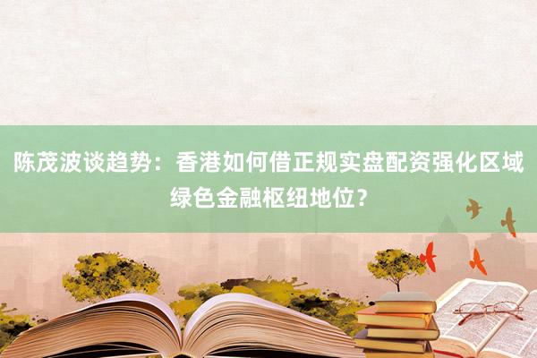 陈茂波谈趋势：香港如何借正规实盘配资强化区域绿色金融枢纽地位？