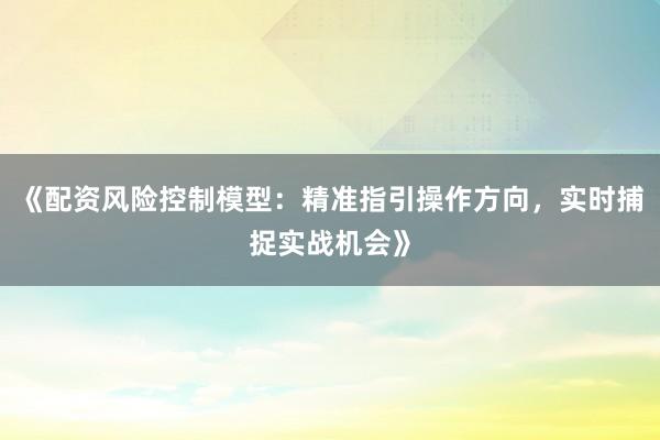 《配资风险控制模型：精准指引操作方向，实时捕捉实战机会》