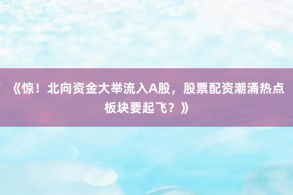 《惊！北向资金大举流入A股，股票配资潮涌热点板块要起飞？》