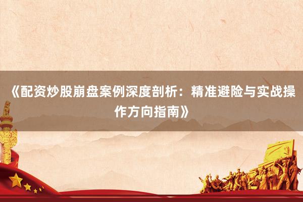 《配资炒股崩盘案例深度剖析：精准避险与实战操作方向指南》