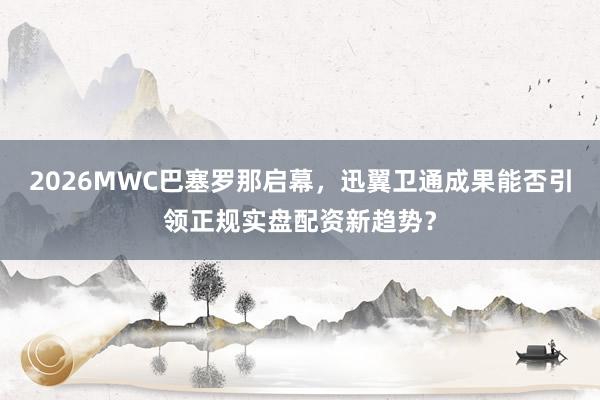 2026MWC巴塞罗那启幕，迅翼卫通成果能否引领正规实盘配资新趋势？
