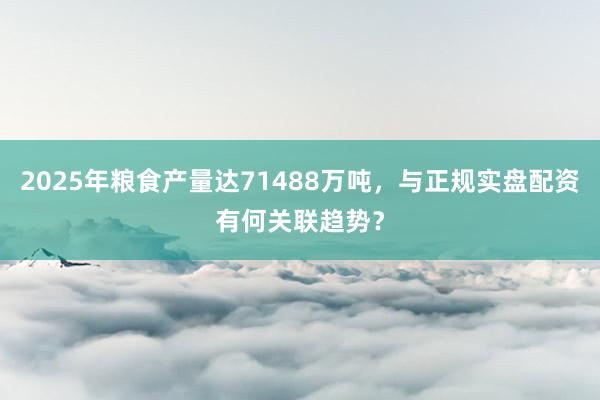 2025年粮食产量达71488万吨，与正规实盘配资有何关联趋势？