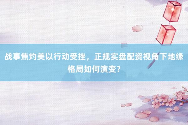 战事焦灼美以行动受挫，正规实盘配资视角下地缘格局如何演变？