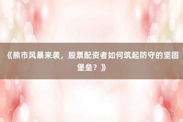 《熊市风暴来袭，股票配资者如何筑起防守的坚固堡垒？》