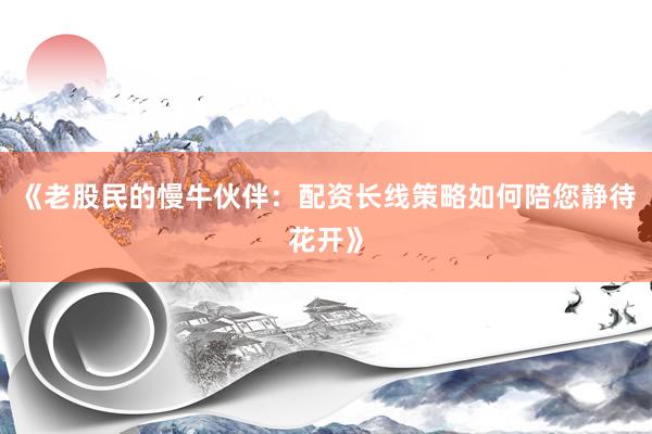 《老股民的慢牛伙伴：配资长线策略如何陪您静待花开》