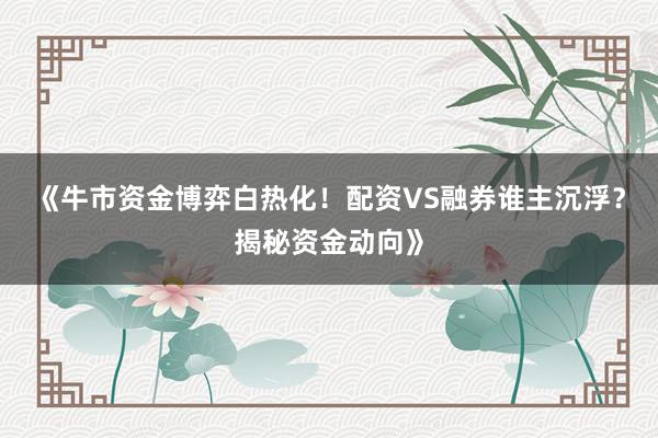 《牛市资金博弈白热化！配资VS融券谁主沉浮？揭秘资金动向》