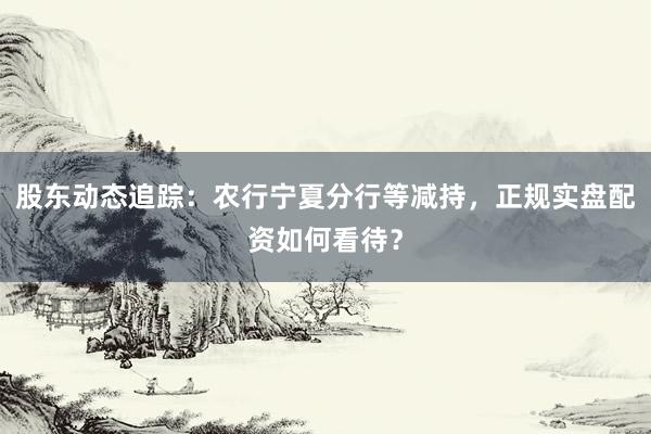 股东动态追踪：农行宁夏分行等减持，正规实盘配资如何看待？