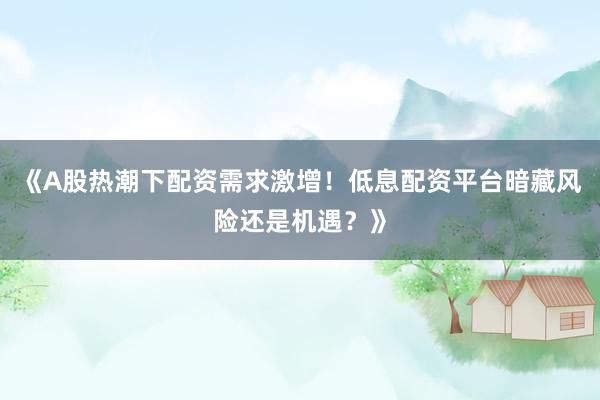 《A股热潮下配资需求激增！低息配资平台暗藏风险还是机遇？》