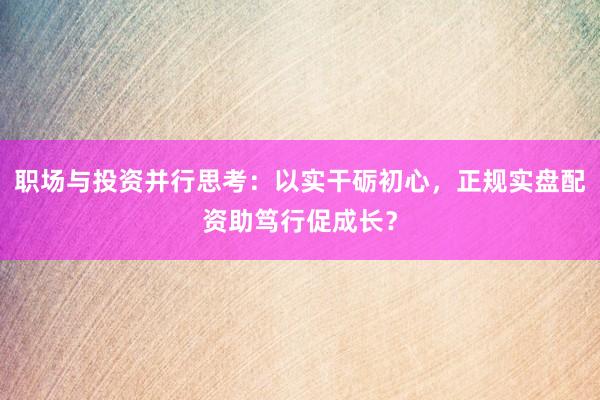 职场与投资并行思考：以实干砺初心，正规实盘配资助笃行促成长？