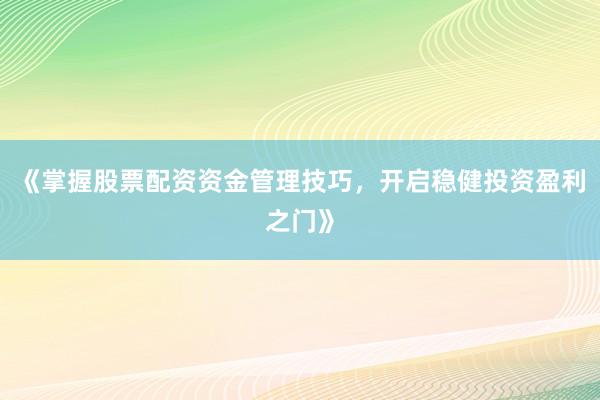 《掌握股票配资资金管理技巧，开启稳健投资盈利之门》
