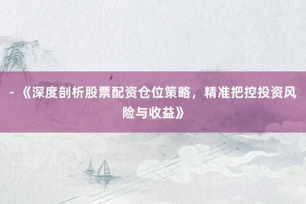 - 《深度剖析股票配资仓位策略，精准把控投资风险与收益》