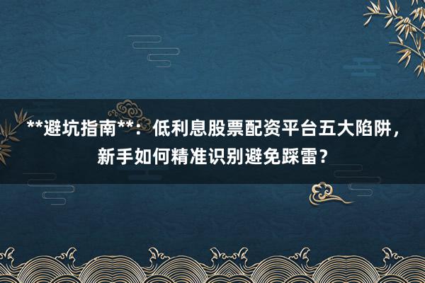 **避坑指南**：低利息股票配资平台五大陷阱，新手如何精准识别避免踩雷？