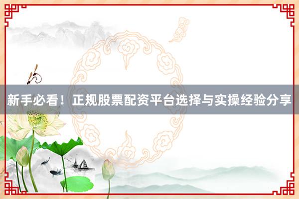 新手必看！正规股票配资平台选择与实操经验分享