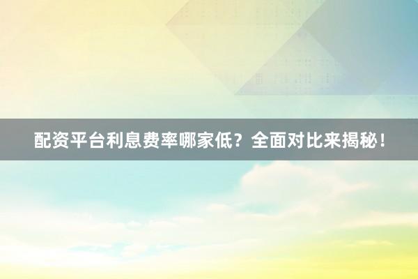 配资平台利息费率哪家低？全面对比来揭秘！