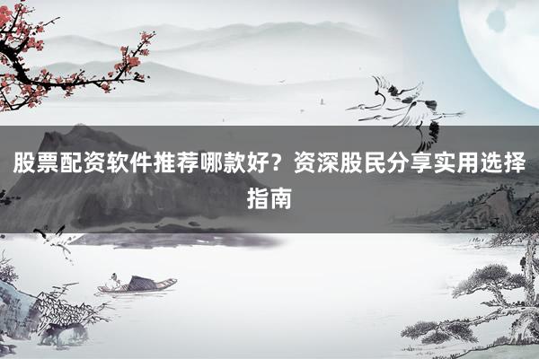 股票配资软件推荐哪款好？资深股民分享实用选择指南