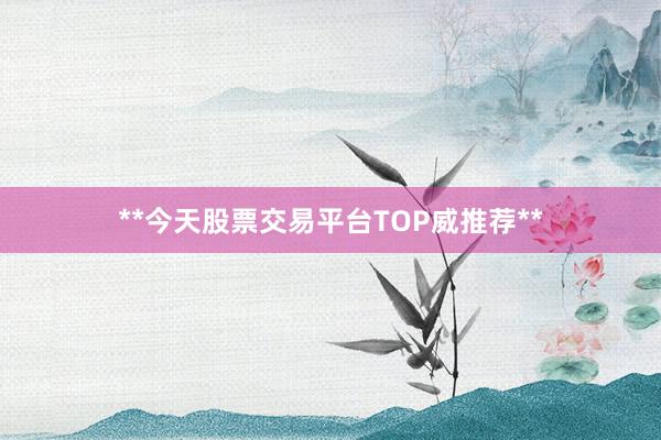 **今天股票交易平台TOP威推荐**