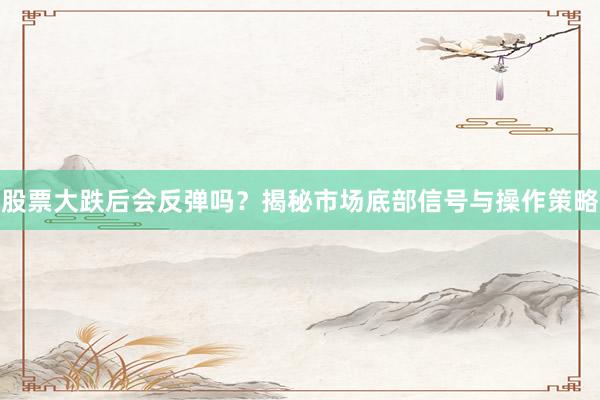 股票大跌后会反弹吗？揭秘市场底部信号与操作策略