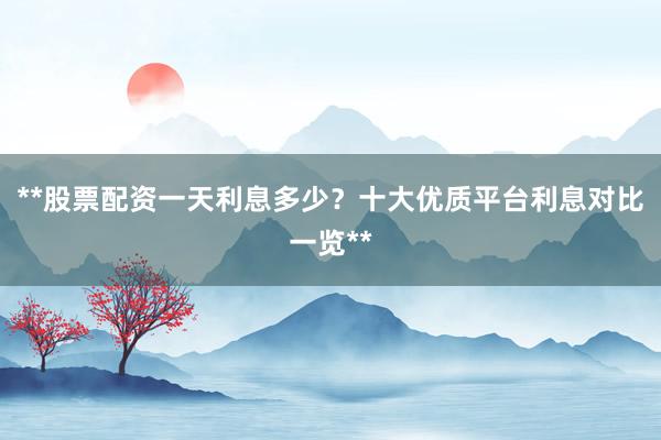 **股票配资一天利息多少？十大优质平台利息对比一览**