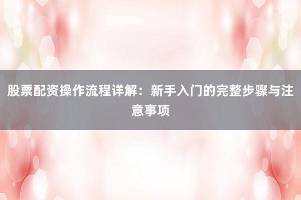 股票配资操作流程详解：新手入门的完整步骤与注意事项