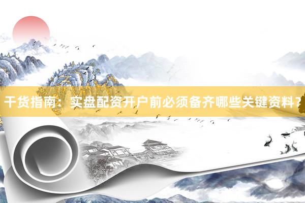 干货指南：实盘配资开户前必须备齐哪些关键资料？