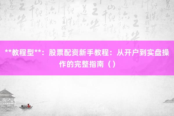 **教程型**：股票配资新手教程：从开户到实盘操作的完整指南（）