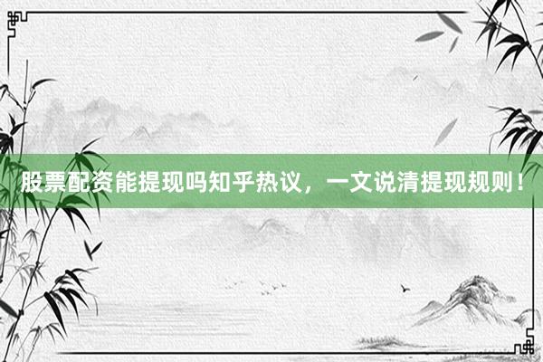 股票配资能提现吗知乎热议，一文说清提现规则！