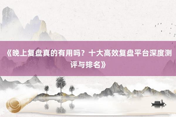 《晚上复盘真的有用吗？十大高效复盘平台深度测评与排名》