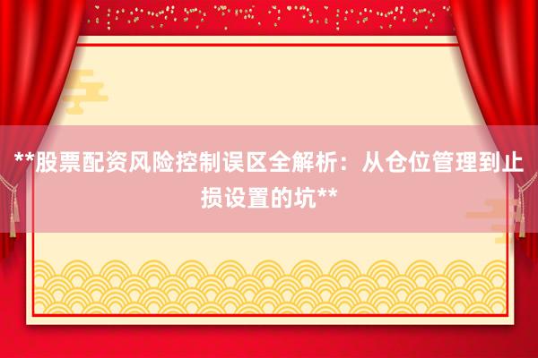 **股票配资风险控制误区全解析：从仓位管理到止损设置的坑**