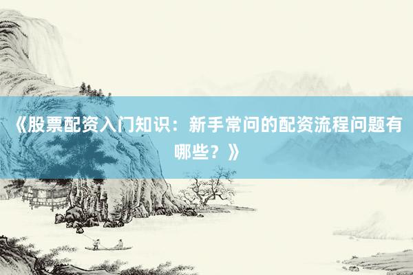 《股票配资入门知识：新手常问的配资流程问题有哪些？》