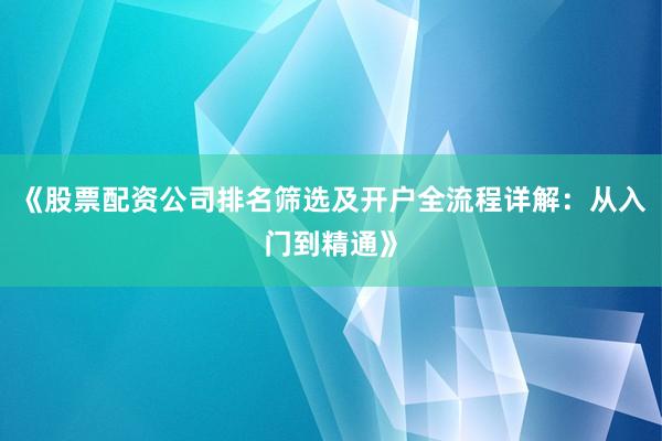 《股票配资公司排名筛选及开户全流程详解:从入门到精通》