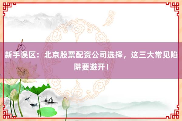 新手误区:北京股票配资公司选择,这三大常见陷阱要避开!