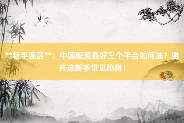 **新手误区**:中国配资最好三个平台如何选?避开这新手常见陷阱!