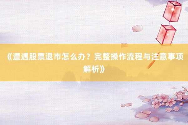 《遭遇股票退市怎么办？完整操作流程与注意事项解析》