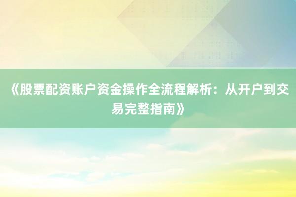 《股票配资账户资金操作全流程解析：从开户到交易完整指南》