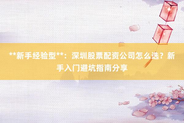 **新手经验型**：深圳股票配资公司怎么选？新手入门避坑指南分享