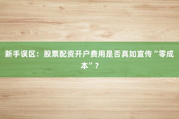 新手误区：股票配资开户费用是否真如宣传“零成本”？