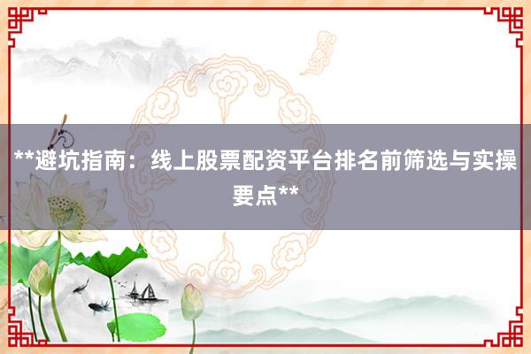 **避坑指南：线上股票配资平台排名前筛选与实操要点**